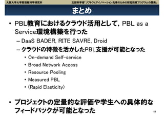 大阪大学大学院情報科学研究科              文部科学省「ソフトウェアイノベーション先導のための研究教育プログラムの開発」


                             まとめ
 • PBL教育におけるクラウド活用として，PBL as a
   Service環境構築を行った
    – DaaS BADER, RITE SAVRE, Droid
    – クラウドの特徴を活かしたPBL支援が可能となった
       •   On-demand Self-service
       •   Broad Network Access
       •   Resource Pooling
       •   Measured PBL
       •   (Rapid Elasticity)


 • プロジェクトの定量的な評価や学生への具体的な
   フィードバックが可能となった                                               44
 