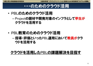 大阪大学大学院情報科学研究科   文部科学省「ソフトウェアイノベーション先導のための研究教育プログラムの開発」


             ・・・のためのクラウド活用
   • PBLのためのクラウド活用
      – Projectの題材や開発対象のインフラとして学生が
        クラウドを活用する


   • PBL教育のためのクラウド活用
      – 指導・評価といったPBL運用において教員がクラ
        ウドを活用する


    クラウドを活用したPBLの課題解決を目指す

                                                     6
 