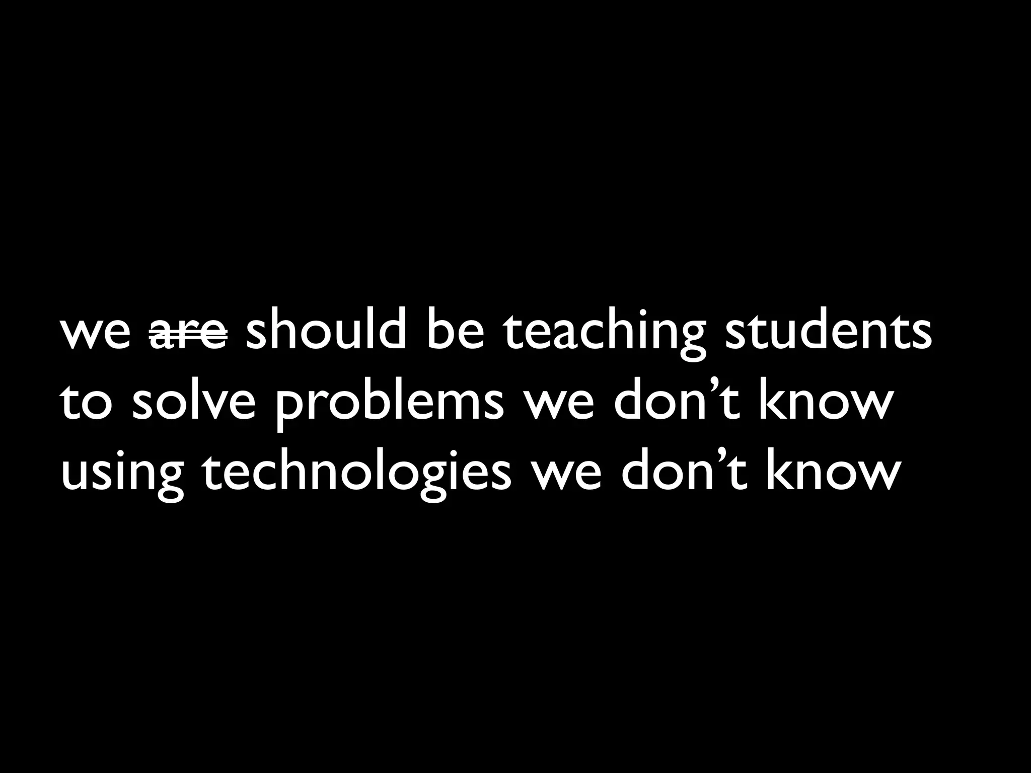 we are should be teaching students
to solve problems we don’t know
using technologies we don’t know
 