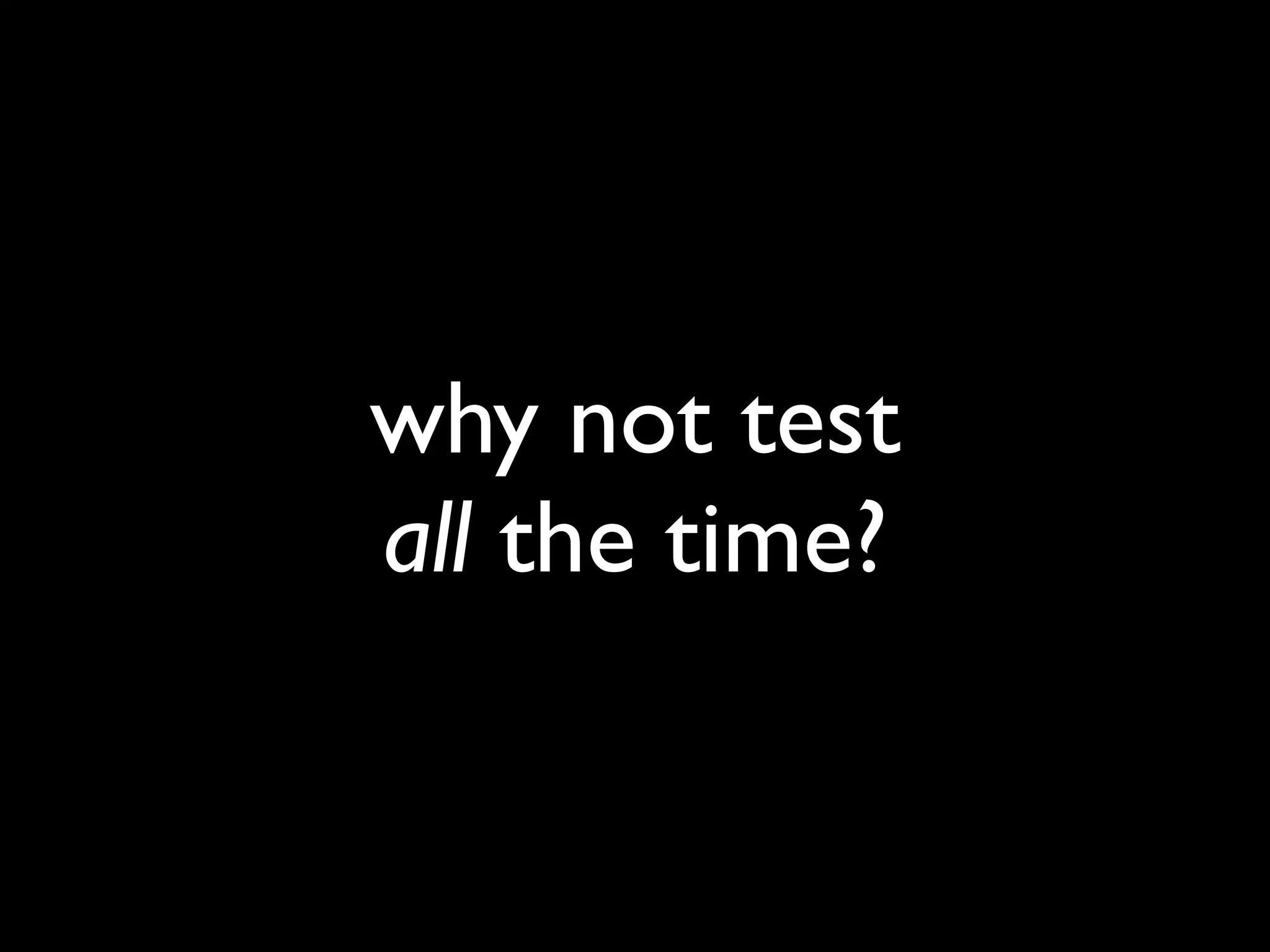 why not test
all the time?
 