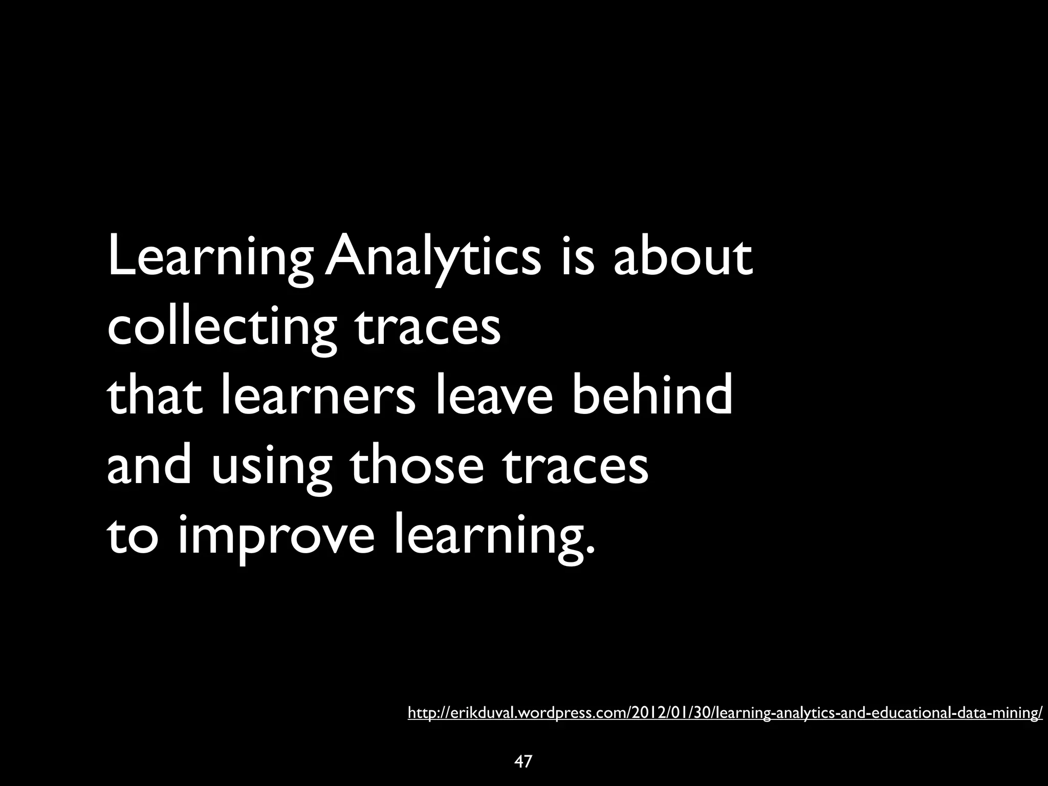 Learning Analytics is about
collecting traces
that learners leave behind
and using those traces
to improve learning.

            http://erikduval.wordpress.com/2012/01/30/learning-analytics-and-educational-data-mining/

                          47
 
