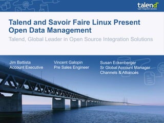 Talend and Savoir Faire Linux Present
Open Data Management
Talend, Global Leader in Open Source Integration Solutions



Jim Battista        Vincent Galopin      Susan Eckenberger
Account Executive   Pre Sales Engineer   Sr Global Account Manager
                                         Channels & Alliances
 