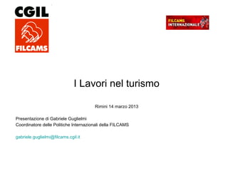 I Lavori nel turismo
Rimini 14 marzo 2013
Presentazione di Gabriele Guglielmi
Coordinatore delle Politiche Internazionali della FILCAMS
gabriele.guglielmi@filcams.cgil.it
 