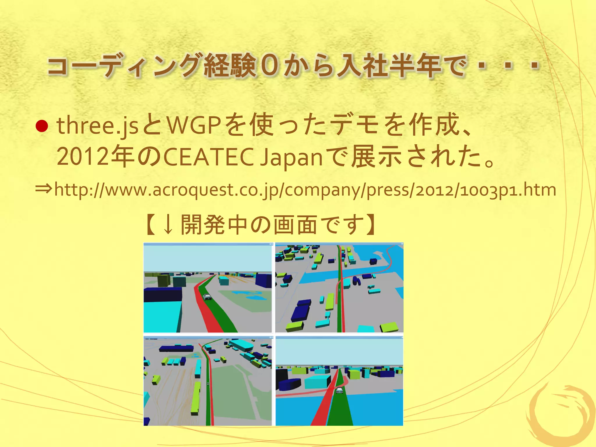 コーディング経験０から入社半年で・・・

   three.jsとWGPを使ったデモを作成、
    2012年のCEATEC Japanで展示された。
⇒http://www.acroquest.co.jp/company/press/2012/1003p1.htm
          【↓開発中の画面です】
 