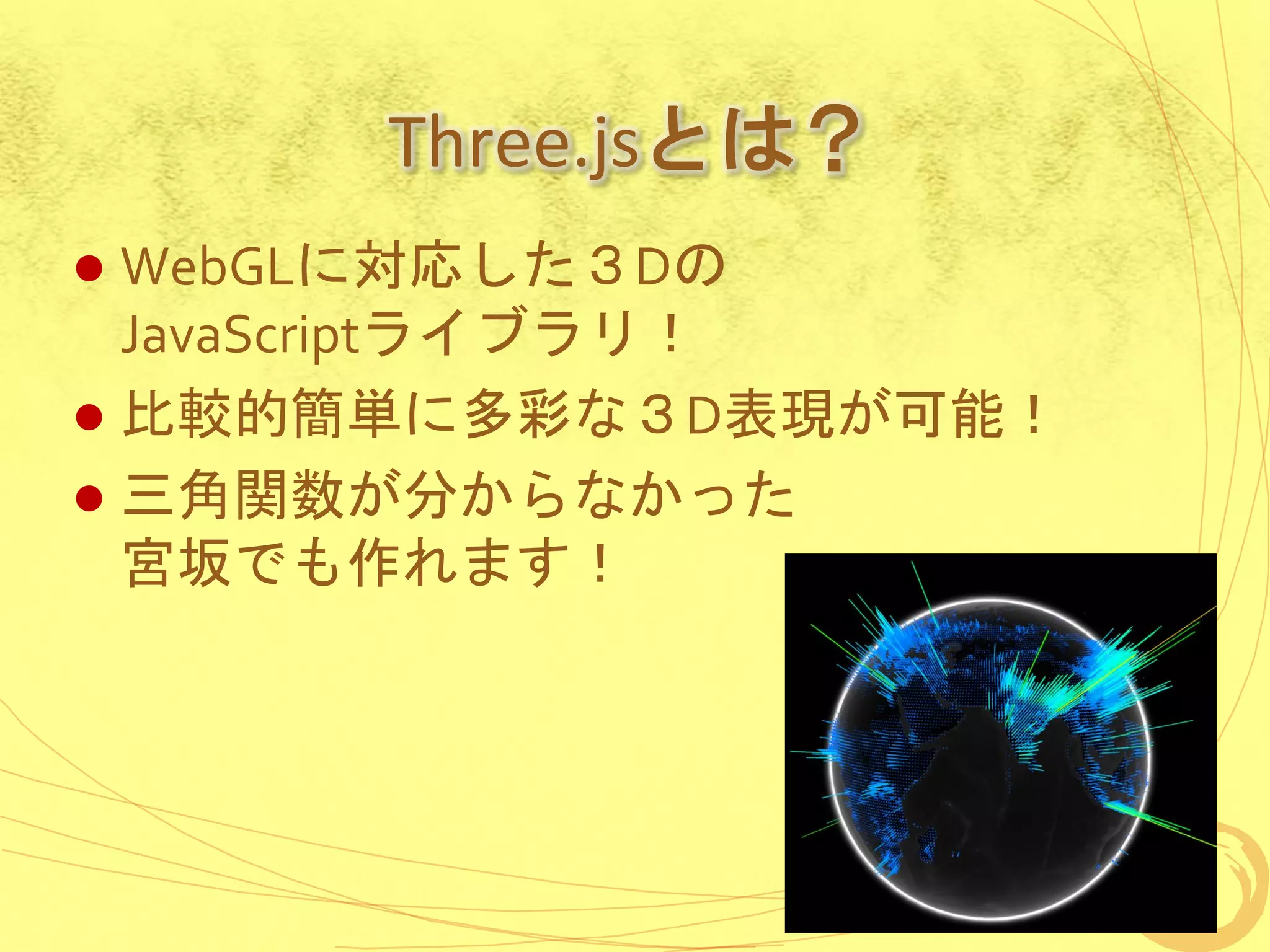 Three.jsとは？
 WebGLに対応した３Dの
  JavaScriptライブラリ！
 比較的簡単に多彩な３D表現が可能！
 三角関数が分からなかった
  宮坂でも作れます！
 