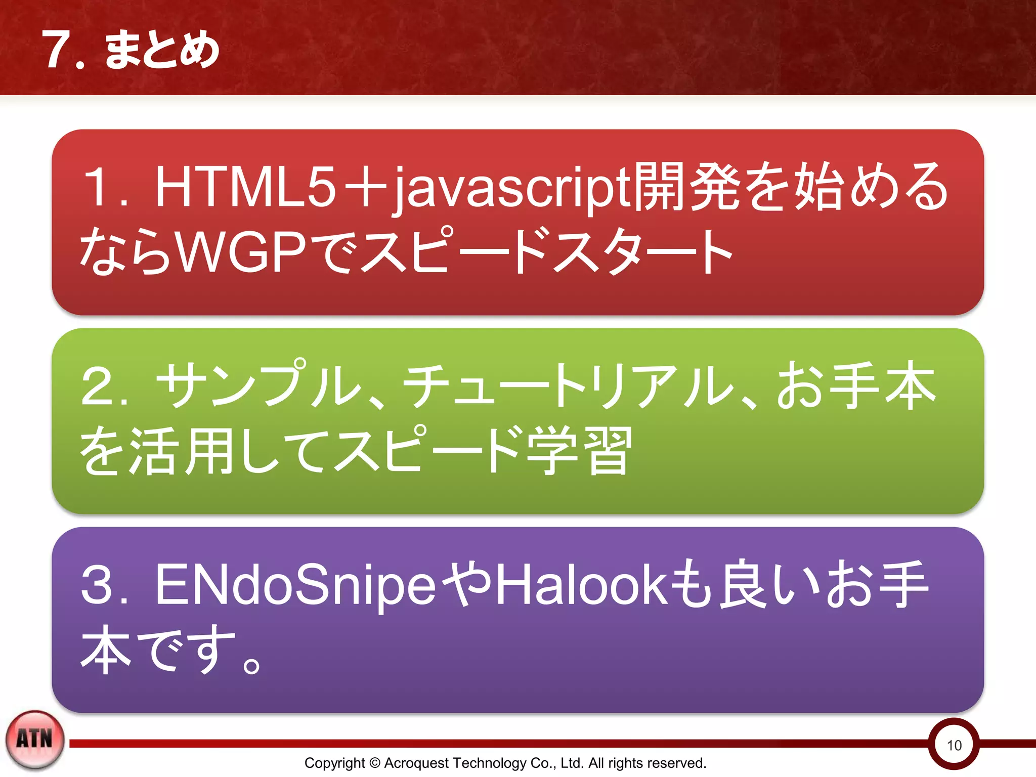 ７．まとめ


 １．HTML5＋javascript開発を始める
 ならWGPでスピードスタート

 ２．サンプル、チュートリアル、お手本
 を活用してスピード学習

 ３．ENdoSnipeやHalookも良いお手
 本です。
                                                                          10
        Copyright © Acroquest Technology Co., Ltd. All rights reserved.
 