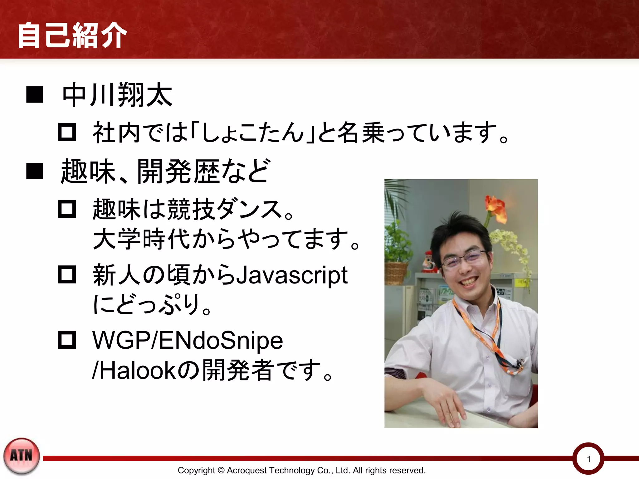自己紹介

 中川翔太
  社内では「しょこたん」と名乗っています。
 趣味、開発歴など
  趣味は競技ダンス。
   大学時代からやってます。
  新人の頃からJavascript
   にどっぷり。
  WGP/ENdoSnipe
   /Halookの開発者です。


                                                                           1
         Copyright © Acroquest Technology Co., Ltd. All rights reserved.
 