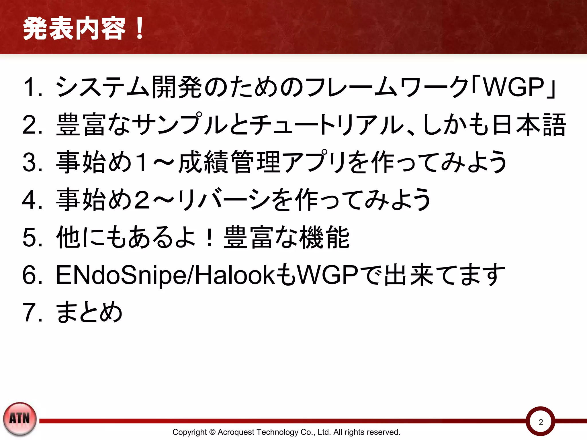 発表内容！

1.   システム開発のためのフレームワーク「WGP」
2.   豊富なサンプルとチュートリアル、しかも日本語
3.   事始め１～成績管理アプリを作ってみよう
4.   事始め２～リバーシを作ってみよう
5.   他にもあるよ！豊富な機能
6.   ENdoSnipe/HalookもWGPで出来てます
7.   まとめ


                                                                            2
          Copyright © Acroquest Technology Co., Ltd. All rights reserved.
 