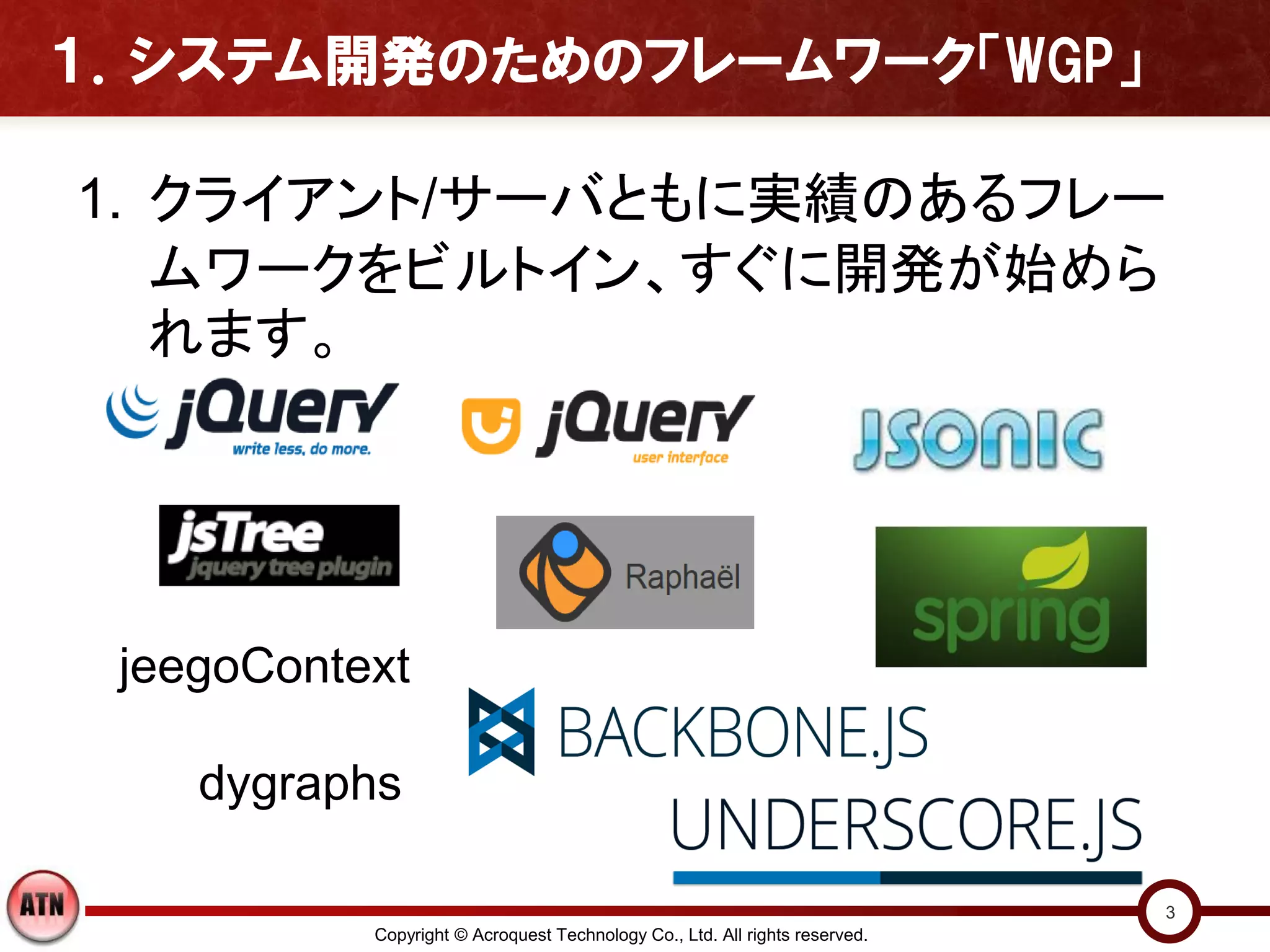１．システム開発のためのフレームワーク「WGP」

1. クライアント/サーバともに実績のあるフレー
   ムワークをビルトイン、すぐに開発が始めら
   れます。




 jeegoContext

    dygraphs

                                                                             3
           Copyright © Acroquest Technology Co., Ltd. All rights reserved.
 