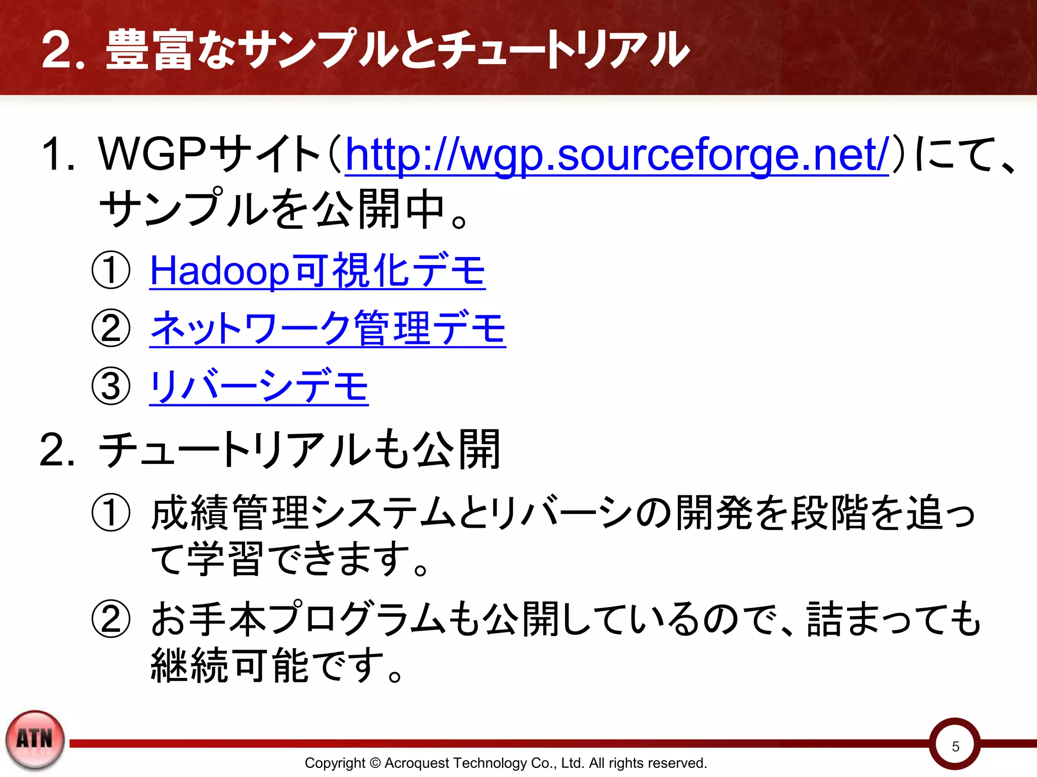 ２．豊富なサンプルとチュートリアル

1. WGPサイト（http://wgp.sourceforge.net/）にて、
   サンプルを公開中。
  ① Hadoop可視化デモ
  ② ネットワーク管理デモ
  ③ リバーシデモ
2. チュートリアルも公開
  ① 成績管理システムとリバーシの開発を段階を追っ
    て学習できます。
  ② お手本プログラムも公開しているので、詰まっても
    継続可能です。
                                                                             5
           Copyright © Acroquest Technology Co., Ltd. All rights reserved.
 