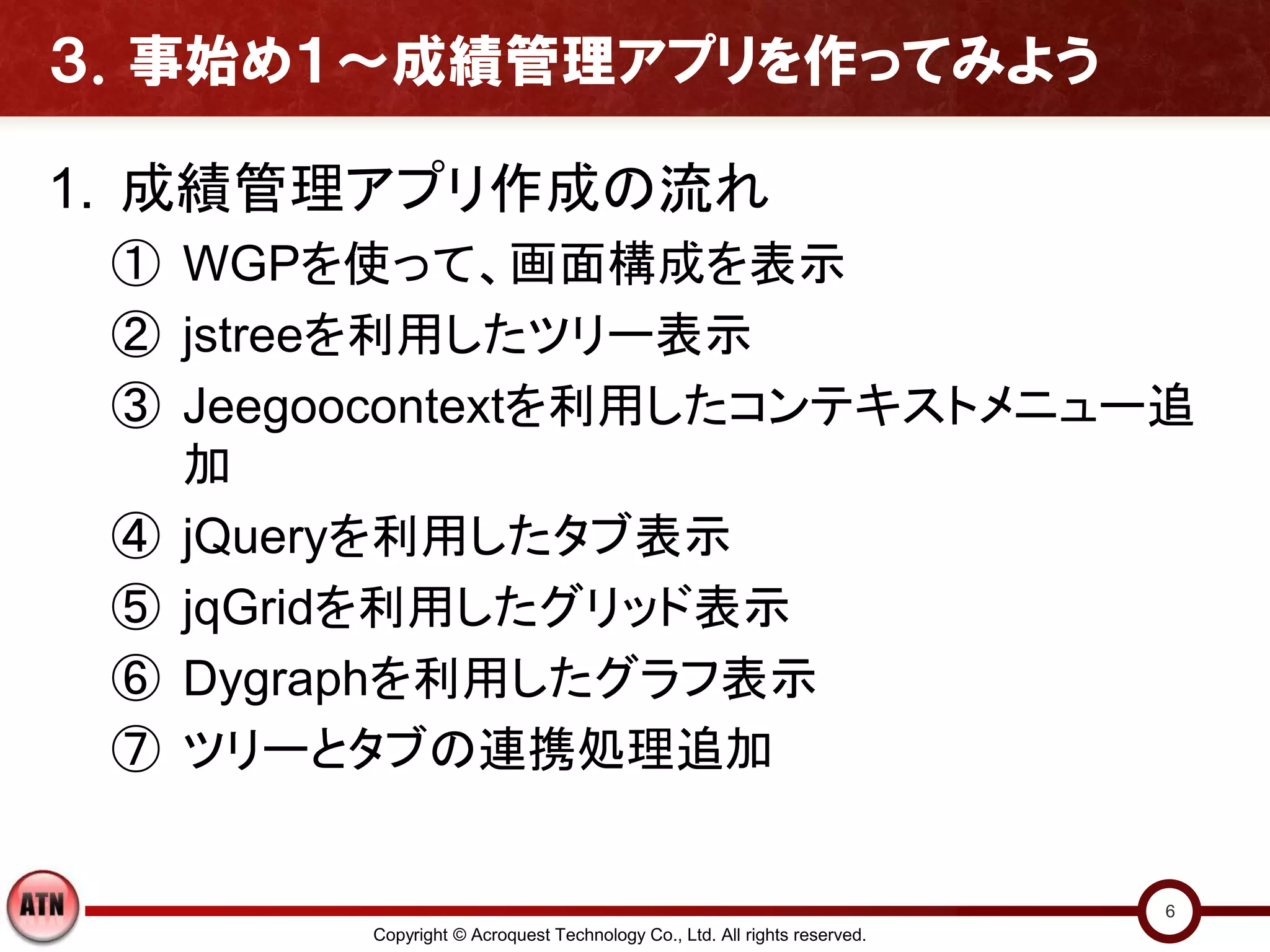 ３．事始め１～成績管理アプリを作ってみよう

1. 成績管理アプリ作成の流れ
 ① WGPを使って、画面構成を表示
 ② jstreeを利用したツリー表示
 ③ Jeegoocontextを利用したコンテキストメニュー追
   加
 ④ jQueryを利用したタブ表示
 ⑤ jqGridを利用したグリッド表示
 ⑥ Dygraphを利用したグラフ表示
 ⑦ ツリーとタブの連携処理追加


                                                                          6
        Copyright © Acroquest Technology Co., Ltd. All rights reserved.
 