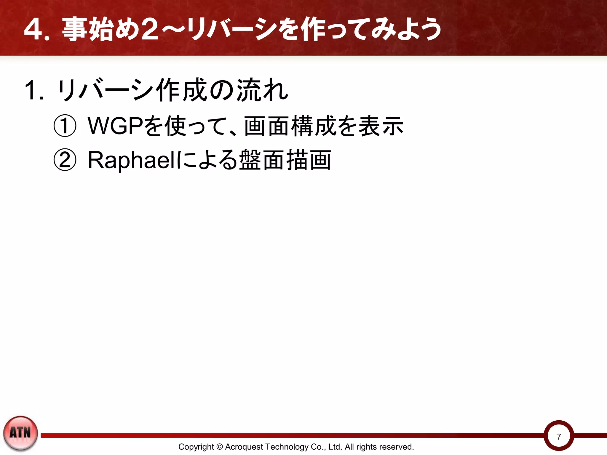 ４．事始め２～リバーシを作ってみよう

1. リバーシ作成の流れ
 ① WGPを使って、画面構成を表示
 ② Raphaelによる盤面描画




                                                                         7
       Copyright © Acroquest Technology Co., Ltd. All rights reserved.
 