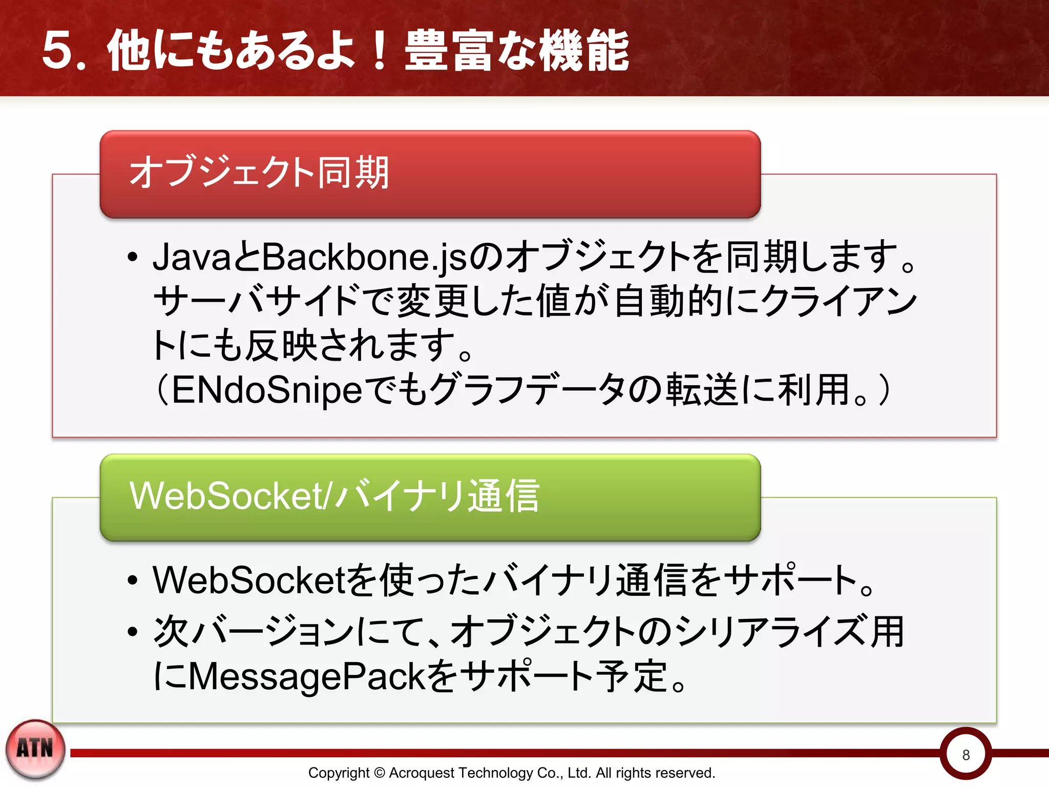 ５．他にもあるよ！豊富な機能

  オブジェクト同期

  • JavaとBackbone.jsのオブジェクトを同期します。
    サーバサイドで変更した値が自動的にクライアン
    トにも反映されます。
    （ENdoSnipeでもグラフデータの転送に利用。）

  WebSocket/バイナリ通信

  • WebSocketを使ったバイナリ通信をサポート。
  • 次バージョンにて、オブジェクトのシリアライズ用
    にMessagePackをサポート予定。
                                                                           8
         Copyright © Acroquest Technology Co., Ltd. All rights reserved.
 