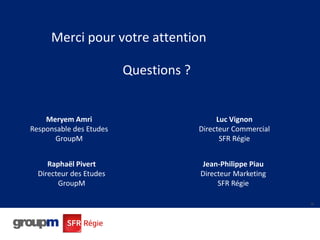 36
Merci pour votre attention
Questions ?
36
Meryem Amri
Responsable des Etudes
GroupM
Luc Vignon
Directeur Commercial
SFR...