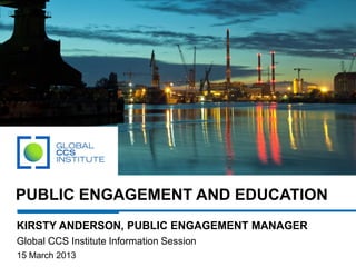 PUBLIC ENGAGEMENT AND EDUCATION
KIRSTY ANDERSON, PUBLIC ENGAGEMENT MANAGER
Global CCS Institute Information Session
15 March 2013
 