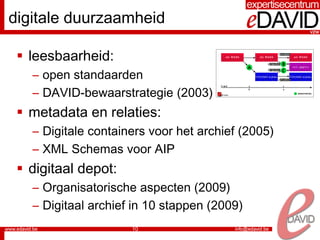 digitale duurzaamheid

  leesbaarheid:
   – open standaarden
   – DAVID-bewaarstrategie (2003)
  metadata en relaties:
   – Digitale containers voor het archief (2005)
   – XML Schemas voor AIP
  digitaal depot:
   – Organisatorische aspecten (2009)
   – Digitaal archief in 10 stappen (2009)
                     10
 