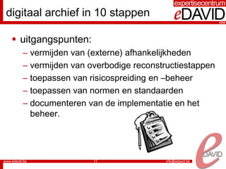 digitaal archief in 10 stappen

  uitgangspunten:
   –   vermijden van (externe) afhankelijkheden
   –   vermijden van overbodige reconstructiestappen
   –   toepassen van risicospreiding en –beheer
   –   toepassen van normen en standaarden
   –   documenteren van de implementatie en het
       beheer.




                      11
 