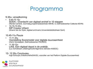Programma
9.30u- verwelkoming
•   9.45-10.15u
    SODA - Overdacht van digitaal archief in 10 stappen
    (Renée Cambré, voormalig projectmedewerkster AMVB, nu stafmedewerker Collectie ADVN)
•   10.15-10.45u
    SIP Creator UGent
    (Ariane Van de Vijver, digitaal archivaris Universiteitsbibliotheek Gent)


10.45-11u Pauze
•   11-11.30u
    Voorstelling Scoremodel voor digitale duurzaamheid
    (Henk Vanstappen, Stafmedewerker PACKED)
•   11.30-12u
    LIAS. Een digitaal depot in de praktijk.
    (Luc Schokkaert, afdelingshoofd Algemene diensten KADOC)

12- 12.30u Conclusies,
    Inge Schoups (FelixArchief/eDAVID), voorzitter van het Platform Digitale Duurzaamheid
 