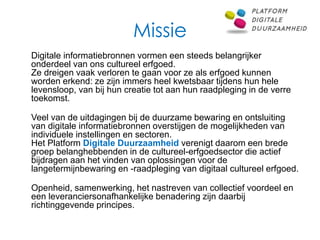 Missie
Digitale informatiebronnen vormen een steeds belangrijker
onderdeel van ons cultureel erfgoed.
Ze dreigen vaak verloren te gaan voor ze als erfgoed kunnen
worden erkend: ze zijn immers heel kwetsbaar tijdens hun hele
levensloop, van bij hun creatie tot aan hun raadpleging in de verre
toekomst.

Veel van de uitdagingen bij de duurzame bewaring en ontsluiting
van digitale informatiebronnen overstijgen de mogelijkheden van
individuele instellingen en sectoren.
Het Platform Digitale Duurzaamheid verenigt daarom een brede
groep belanghebbenden in de cultureel-erfgoedsector die actief
bijdragen aan het vinden van oplossingen voor de
langetermijnbewaring en -raadpleging van digitaal cultureel erfgoed.

Openheid, samenwerking, het nastreven van collectief voordeel en
een leveranciersonafhankelijke benadering zijn daarbij
richtinggevende principes.
 
