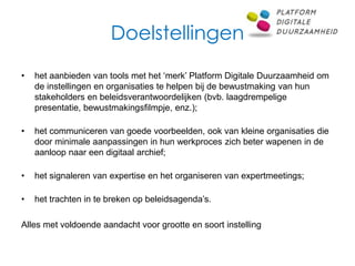 Doelstellingen
•   het aanbieden van tools met het ‘merk’ Platform Digitale Duurzaamheid om
    de instellingen en organisaties te helpen bij de bewustmaking van hun
    stakeholders en beleidsverantwoordelijken (bvb. laagdrempelige
    presentatie, bewustmakingsfilmpje, enz.);

•   het communiceren van goede voorbeelden, ook van kleine organisaties die
    door minimale aanpassingen in hun werkproces zich beter wapenen in de
    aanloop naar een digitaal archief;

•   het signaleren van expertise en het organiseren van expertmeetings;

•   het trachten in te breken op beleidsagenda’s.

Alles met voldoende aandacht voor grootte en soort instelling
 