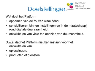 Doelstellingen
Wat doet het Platform
• opnemen van de rol van waakhond;
• sensibiliseren binnen instellingen en in de maatschappij
  rond digitale duurzaamheid;
• ontwikkelen van visie ten aanzien van duurzaamheid.

D.w.z. dat het Platform niet kan instaan voor het
  ontwikkelen van
• oplossingen,
• producten of diensten.
 