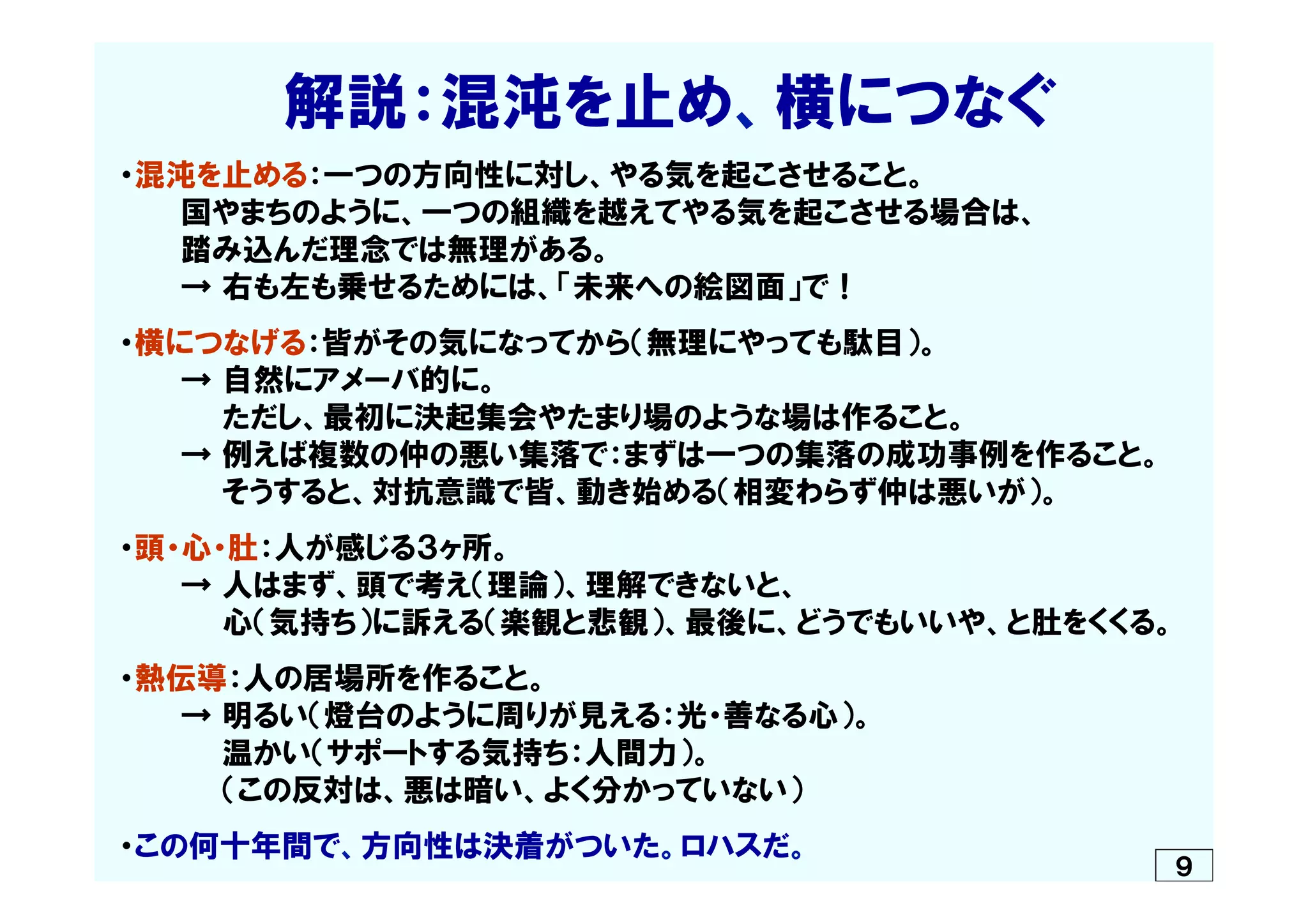 　　　　解説：混沌を止め、横につなぐ
・混沌を止める：一つの方向性に対し、やる気を起こさせること。
　　　国やまちのように、一つの組織を越えてやる気を起こさせる場合は、
　　　踏み込んだ理念では無理がある。
　　　→  右も左も乗せるためには、「未来への絵図面」で！
・横につなげる：皆がその気になってから（無理にやっても駄目）。
　　　→  自然にアメーバ的に。
　　　　　ただし、最初に決起集会やたまり場のような場は作ること。
　　　→  例えば複数の仲の悪い集落で：まずは一つの集落の成功事例を作ること。
　　　　　そうすると、対抗意識で皆、動き始める（相変わらず仲は悪いが）。
・頭・心・肚：人が感じる３ヶ所。
　　　→  人はまず、頭で考え（理論）、理解できないと、
　　　　　心（気持ち）に訴える（楽観と悲観）、最後に、どうでもいいや、と肚をくくる。
・熱伝導：人の居場所を作ること。
　　　→  明るい（燈台のように周りが見える：光・善なる心）。
　　　　　温かい（サポートする気持ち：人間力）。
　　　　　（この反対は、悪は暗い、よく分かっていない）
・この何十年間で、方向性は決着がついた。ロハスだ。
９
 