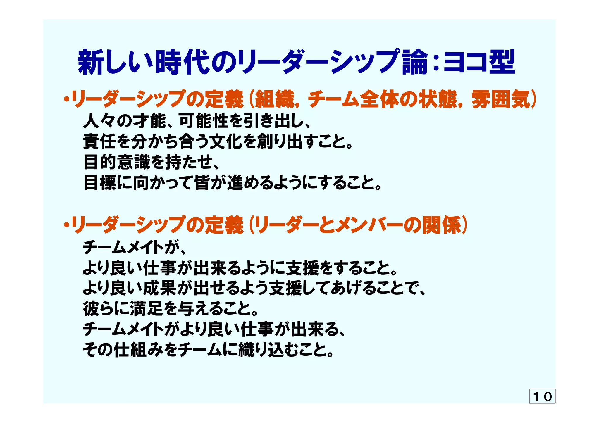 　  新しい時代のリーダーシップ論：ヨコ型
　・リーダーシップの定義(組織，チーム全体の状態，雰囲気)
　　　人々の才能、可能性を引き出し、
　　　責任を分かち合う文化を創り出すこと。
　　　目的意識を持たせ、
　　　目標に向かって皆が進めるようにすること。
　・リーダーシップの定義(リーダーとメンバーの関係)
　　　チームメイトが、
　　　より良い仕事が出来るように支援をすること。
　　　より良い成果が出せるよう支援してあげることで、
　　　彼らに満足を与えること。
　　　チームメイトがより良い仕事が出来る、
　　　その仕組みをチームに織り込むこと。
　　　　　	
１０
 