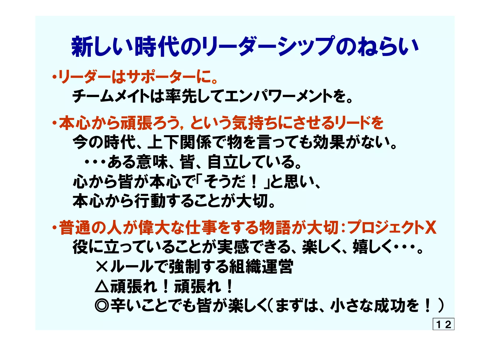 　　新しい時代のリーダーシップのねらい
　・リーダーはサポーターに。
　　　チームメイトは率先してエンパワーメントを。
　・本心から頑張ろう，という気持ちにさせるリードを
　　　今の時代、上下関係で物を言っても効果がない。
　　　　・・・ある意味、皆、自立している。
　　　心から皆が本心で「そうだ！」と思い、
　　　本心から行動することが大切。
　・普通の人が偉大な仕事をする物語が大切：プロジェクトＸ
　　　役に立っていることが実感できる、楽しく、嬉しく・・・。
　　　　　×ルールで強制する組織運営
　　　　　△頑張れ！頑張れ！  　
　　　　　◎辛いことでも皆が楽しく（まずは、小さな成功を！）
１２
 