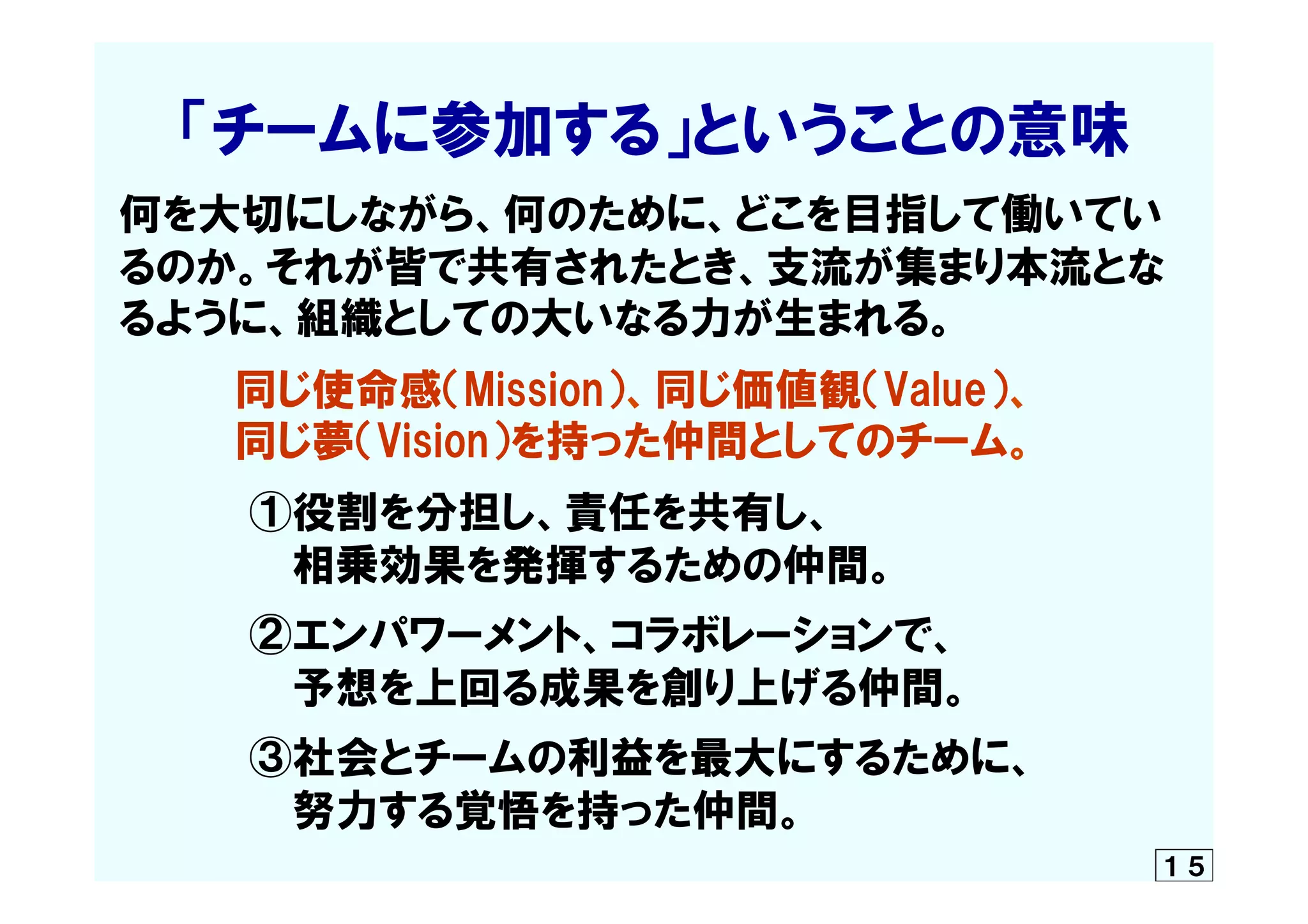      「チームに参加する」ということの意味
何を大切にしながら、何のために、どこを目指して働いてい
るのか。それが皆で共有されたとき、支流が集まり本流とな
るように、組織としての大いなる力が生まれる。
　　　　同じ使命感（Mission）、同じ価値観（Value）、
　　　　同じ夢（Vision）を持った仲間としてのチーム。
　　　　  ①役割を分担し、責任を共有し、
　　　　　　相乗効果を発揮するための仲間。
　　　　  ②エンパワーメント、コラボレーションで、
　　　　　　予想を上回る成果を創り上げる仲間。
　　　　  ③社会とチームの利益を最大にするために、
　　　　　　努力する覚悟を持った仲間。
１５
 