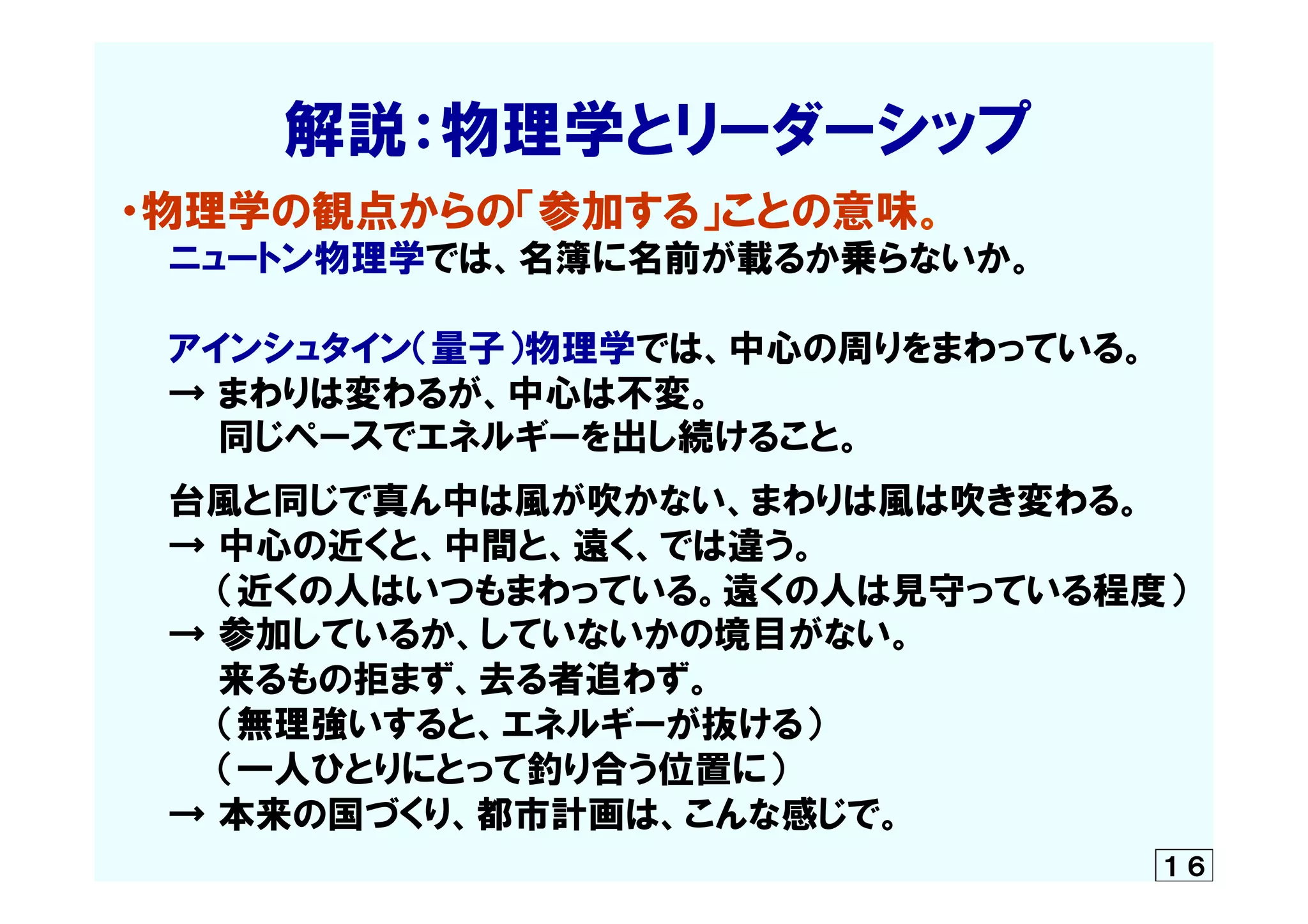 　　　　解説：物理学とリーダーシップ
・物理学の観点からの「参加する」ことの意味。
　　ニュートン物理学では、名簿に名前が載るか乗らないか。
　　アインシュタイン（量子）物理学では、中心の周りをまわっている。
　　→  まわりは変わるが、中心は不変。
　　　　同じペースでエネルギーを出し続けること。
　　台風と同じで真ん中は風が吹かない、まわりは風は吹き変わる。
　　→  中心の近くと、中間と、遠く、では違う。
　　　　（近くの人はいつもまわっている。遠くの人は見守っている程度）
　　→  参加しているか、していないかの境目がない。
　　　　来るもの拒まず、去る者追わず。
　　　　（無理強いすると、エネルギーが抜ける）
　　　　（一人ひとりにとって釣り合う位置に）
　　→  本来の国づくり、都市計画は、こんな感じで。	
１６
 