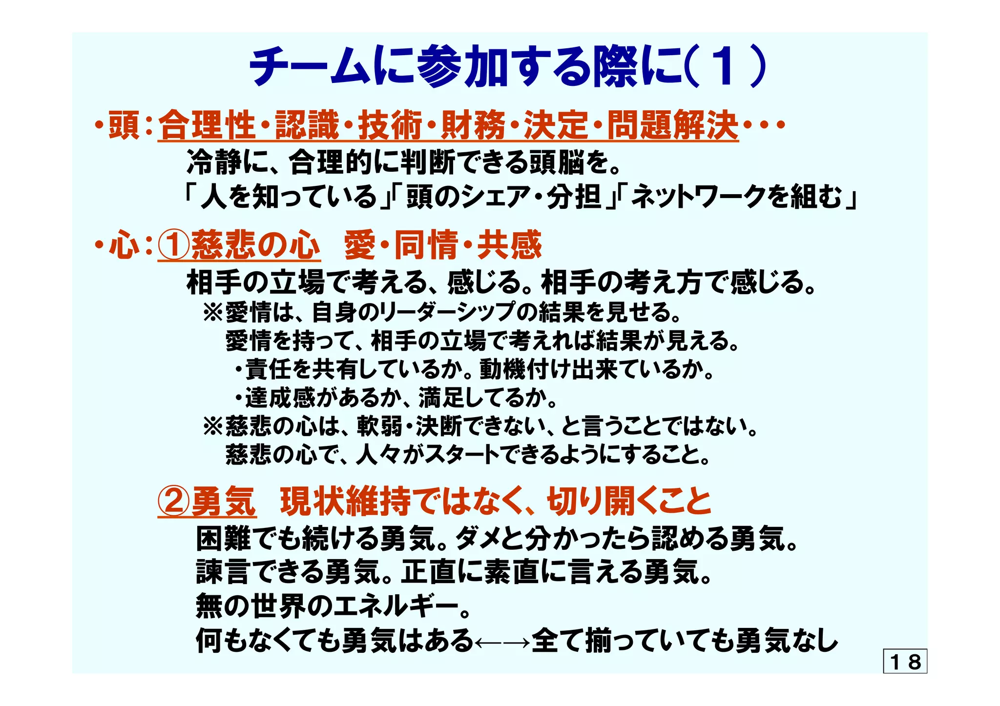 　　　　　チームに参加する際に（１）
・頭：合理性・認識・技術・財務・決定・問題解決・・・
　　　　　冷静に、合理的に判断できる頭脳を。
　　　　　「人を知っている」「頭のシェア・分担」「ネットワークを組む」
・心：①慈悲の心　愛・同情・共感
　　　　　相手の立場で考える、感じる。相手の考え方で感じる。
　　　　　　　※愛情は、自身のリーダーシップの結果を見せる。
　　　　　　  　　愛情を持って、相手の立場で考えれば結果が見える。
　　　　　　　　　・責任を共有しているか。動機付け出来ているか。
　　　　　　　　　・達成感があるか、満足してるか。
　　　　　　　※慈悲の心は、軟弱・決断できない、と言うことではない。
　　　　　　  　　慈悲の心で、人々がスタートできるようにすること。
　　　②勇気　現状維持ではなく、切り開くこと
                  　困難でも続ける勇気。ダメと分かったら認める勇気。
　　　      　諫言できる勇気。正直に素直に言える勇気。
　　　　　  無の世界のエネルギー。
　　　　　  何もなくても勇気はある←→全て揃っていても勇気なし
　	
 １８
 
