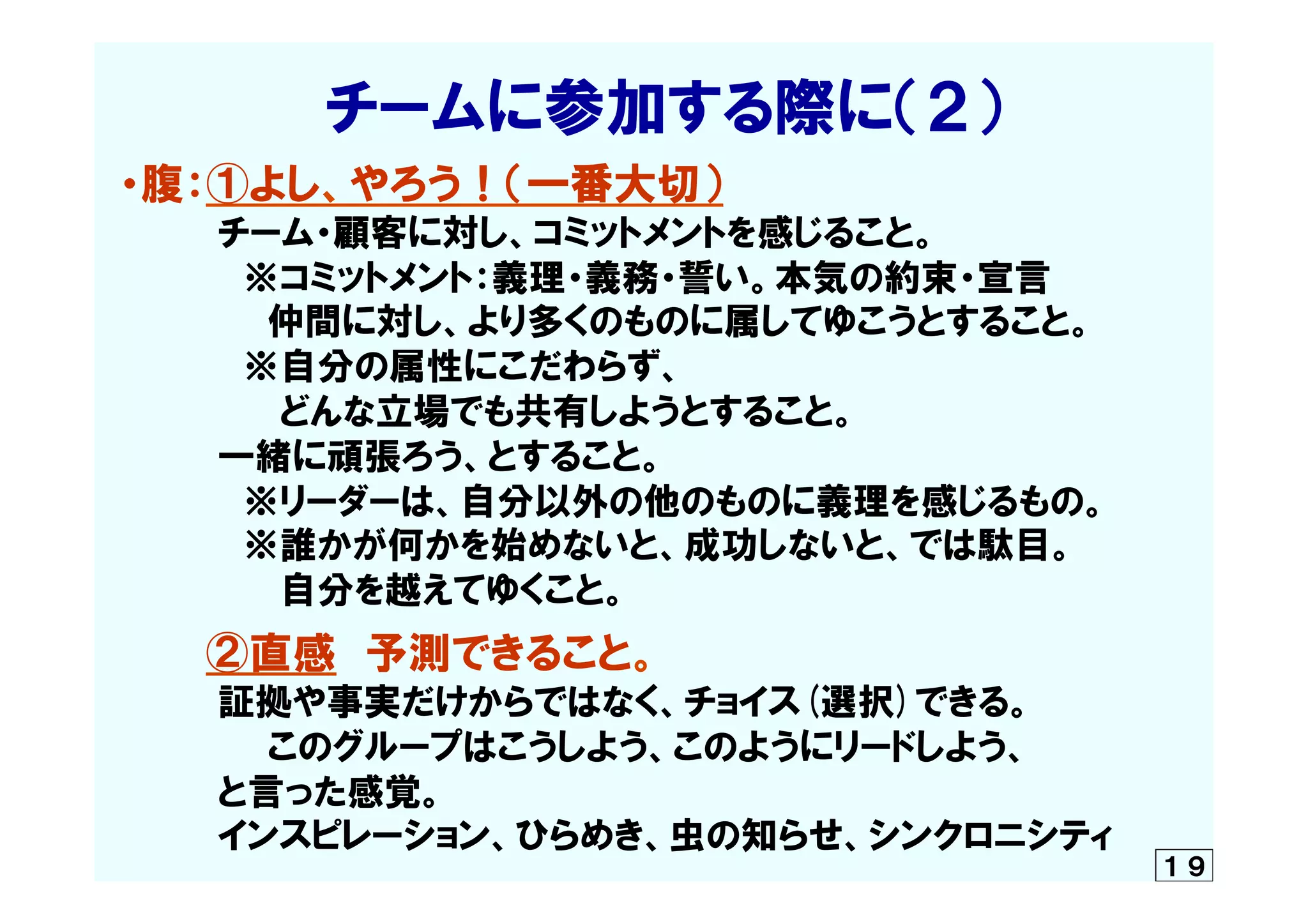 　　　　　チームに参加する際に（２）  
・腹：①よし、やろう！（一番大切）
　　　　チーム・顧客に対し、コミットメントを感じること。
                    ※コミットメント：義理・義務・誓い。本気の約束・宣言
　　　　　　仲間に対し、より多くのものに属してゆこうとすること。
　　　　    ※自分の属性にこだわらず、
　　　　　　  どんな立場でも共有しようとすること。
　　　　一緒に頑張ろう、とすること。
　　　　　※リーダーは、自分以外の他のものに義理を感じるもの。
　　　　　※誰かが何かを始めないと、成功しないと、では駄目。
　　　　　　  自分を越えてゆくこと。
　　　②直感　予測できること。
　　　　証拠や事実だけからではなく、チョイス(選択)できる。
　　    　　　このグループはこうしよう、このようにリードしよう、
　　　　と言った感覚。
　　　　インスピレーション、ひらめき、虫の知らせ、シンクロニシティ
１９
 