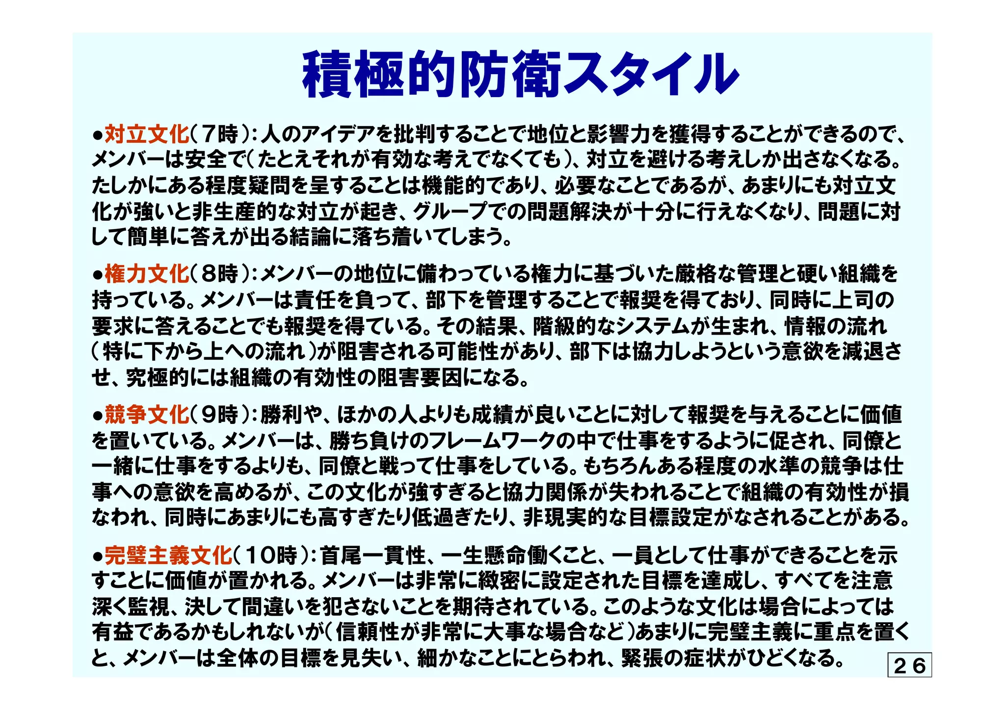 　　　　　　積極的防衛スタイル
●対立文化（７時）：人のアイデアを批判することで地位と影響力を獲得することができるので、
メンバーは安全で（たとえそれが有効な考えでなくても）、対立を避ける考えしか出さなくなる。
たしかにある程度疑問を呈することは機能的であり、必要なことであるが、あまりにも対立文
化が強いと非生産的な対立が起き、グループでの問題解決が十分に行えなくなり、問題に対
して簡単に答えが出る結論に落ち着いてしまう。
●権力文化（８時）：メンバーの地位に備わっている権力に基づいた厳格な管理と硬い組織を
持っている。メンバーは責任を負って、部下を管理することで報奨を得ており、同時に上司の
要求に答えることでも報奨を得ている。その結果、階級的なシステムが生まれ、情報の流れ
（特に下から上への流れ）が阻害される可能性があり、部下は協力しようという意欲を減退さ
せ、究極的には組織の有効性の阻害要因になる。
●競争文化（９時）：勝利や、ほかの人よりも成績が良いことに対して報奨を与えることに価値
を置いている。メンバーは、勝ち負けのフレームワークの中で仕事をするように促され、同僚と
一緒に仕事をするよりも、同僚と戦って仕事をしている。もちろんある程度の水準の競争は仕
事への意欲を高めるが、この文化が強すぎると協力関係が失われることで組織の有効性が損
なわれ、同時にあまりにも高すぎたり低過ぎたり、非現実的な目標設定がなされることがある。
●完璧主義文化（１０時）：首尾一貫性、一生懸命働くこと、一員として仕事ができることを示
すことに価値が置かれる。メンバーは非常に緻密に設定された目標を達成し、すべてを注意
深く監視、決して間違いを犯さないことを期待されている。このような文化は場合によっては
有益であるかもしれないが（信頼性が非常に大事な場合など）あまりに完璧主義に重点を置く
と、メンバーは全体の目標を見失い、細かなことにとらわれ、緊張の症状がひどくなる。 ２６
 