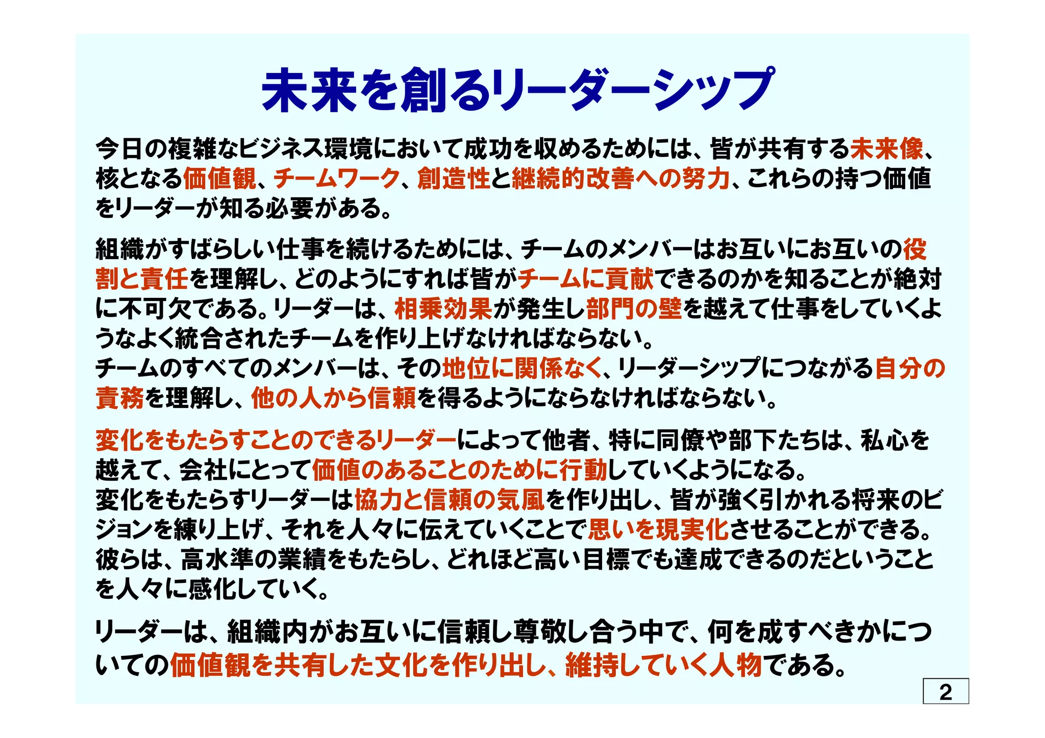 　　　　　未来を創るリーダーシップ
今日の複雑なビジネス環境において成功を収めるためには、皆が共有する未来像、
核となる価値観、チームワーク、創造性と継続的改善への努力、これらの持つ価値
をリーダーが知る必要がある。
組織がすばらしい仕事を続けるためには、チームのメンバーはお互いにお互いの役
割と責任を理解し、どのようにすれば皆がチームに貢献できるのかを知ることが絶対
に不可欠である。リーダーは、相乗効果が発生し部門の壁を越えて仕事をしていくよ
うなよく統合されたチームを作り上げなければならない。
チームのすべてのメンバーは、その地位に関係なく、リーダーシップにつながる自分の
責務を理解し、他の人から信頼を得るようにならなければならない。
変化をもたらすことのできるリーダーによって他者、特に同僚や部下たちは、私心を
越えて、会社にとって価値のあることのために行動していくようになる。
変化をもたらすリーダーは協力と信頼の気風を作り出し、皆が強く引かれる将来のビ
ジョンを練り上げ、それを人々に伝えていくことで思いを現実化させることができる。
彼らは、高水準の業績をもたらし、どれほど高い目標でも達成できるのだということ
を人々に感化していく。
リーダーは、組織内がお互いに信頼し尊敬し合う中で、何を成すべきかにつ
いての価値観を共有した文化を作り出し、維持していく人物である。
２
 