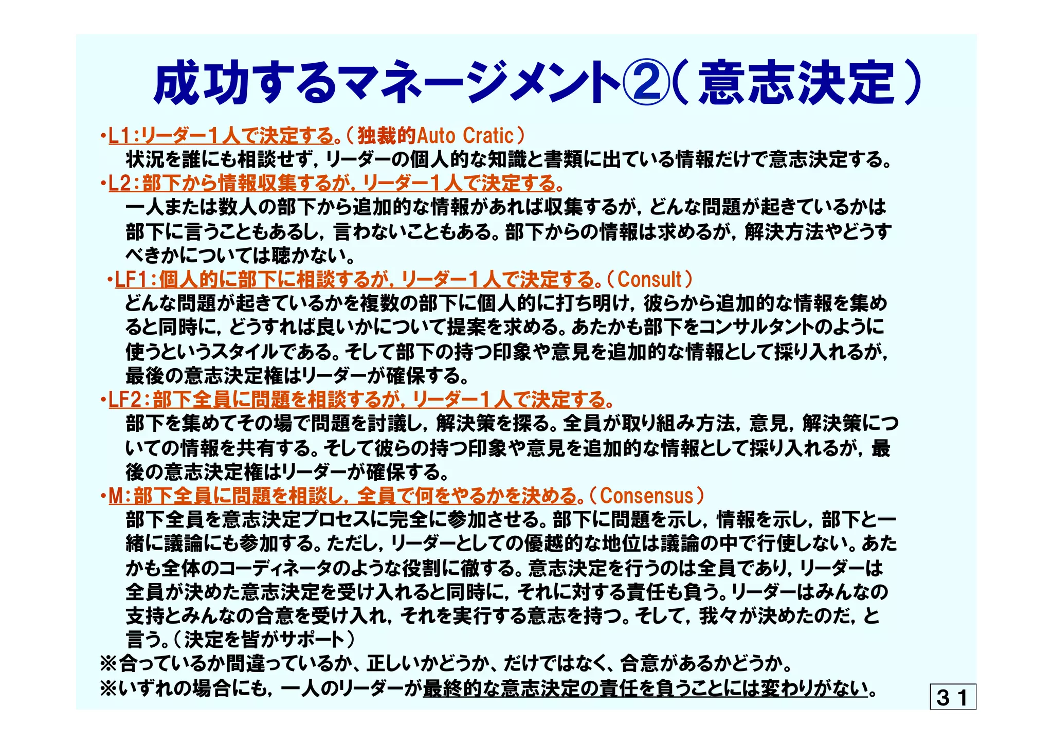 　　成功するマネージメント②（意志決定）  
　・L1：リーダー１人で決定する。（独裁的Auto  Cratic）
　　　状況を誰にも相談せず，リーダーの個人的な知識と書類に出ている情報だけで意志決定する。
　・L2：部下から情報収集するが，リーダー１人で決定する。
　　　一人または数人の部下から追加的な情報があれば収集するが，どんな問題が起きているかは
　　　部下に言うこともあるし，言わないこともある。部下からの情報は求めるが，解決方法やどうす
　　　べきかについては聴かない。
  　・LF1：個人的に部下に相談するが，リーダー１人で決定する。（Consult）
　　　どんな問題が起きているかを複数の部下に個人的に打ち明け，彼らから追加的な情報を集め　　
　　　ると同時に，どうすれば良いかについて提案を求める。あたかも部下をコンサルタントのように
　　　使うというスタイルである。そして部下の持つ印象や意見を追加的な情報として採り入れるが，
　　　最後の意志決定権はリーダーが確保する。
　・LF2：部下全員に問題を相談するが，リーダー１人で決定する。
　　　部下を集めてその場で問題を討議し，解決策を探る。全員が取り組み方法，意見，解決策につ
　　　いての情報を共有する。そして彼らの持つ印象や意見を追加的な情報として採り入れるが，最
　　　後の意志決定権はリーダーが確保する。
　・M：部下全員に問題を相談し，全員で何をやるかを決める。（Consensus）
　　　部下全員を意志決定プロセスに完全に参加させる。部下に問題を示し，情報を示し，部下と一
　　　緒に議論にも参加する。ただし，リーダーとしての優越的な地位は議論の中で行使しない。あた
　　　かも全体のコーディネータのような役割に徹する。意志決定を行うのは全員であり，リーダーは
　　　全員が決めた意志決定を受け入れると同時に，それに対する責任も負う。リーダーはみんなの
　　　支持とみんなの合意を受け入れ，それを実行する意志を持つ。そして，我々が決めたのだ，と
　　　言う。（決定を皆がサポート）
　※合っているか間違っているか、正しいかどうか、だけではなく、合意があるかどうか。
　※いずれの場合にも，一人のリーダーが最終的な意志決定の責任を負うことには変わりがない。 ３１
 