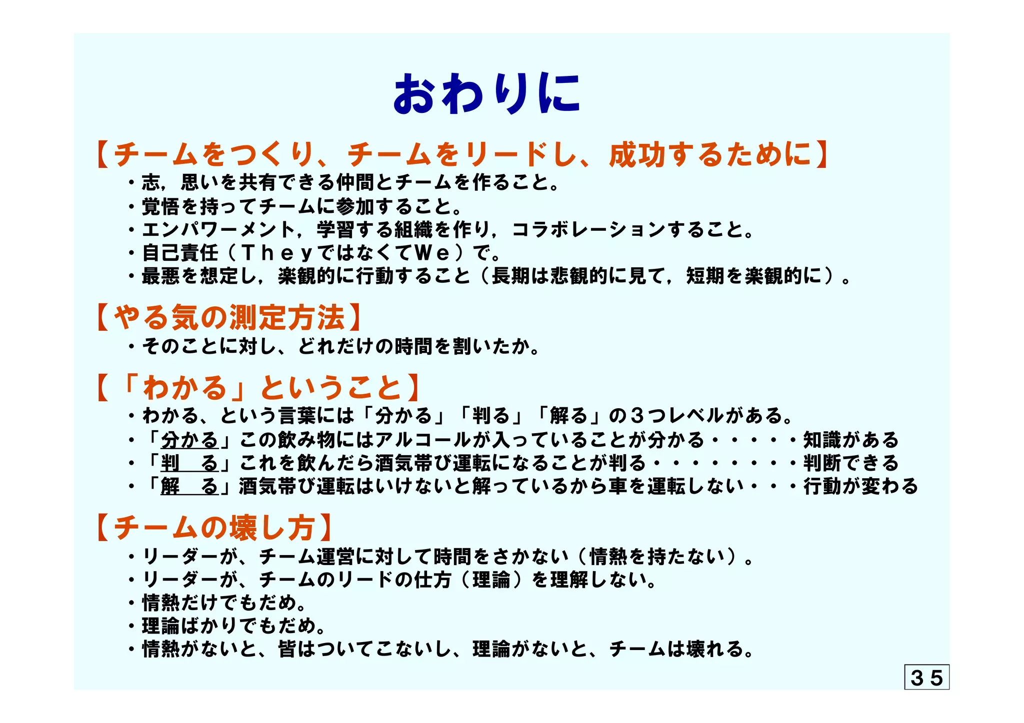 　　　　　　　おわりに  
【チームをつくり、チームをリードし、成功するために】
　　・志，思いを共有できる仲間とチームを作ること。
　　・覚悟を持ってチームに参加すること。
　　・エンパワーメント，学習する組織を作り，コラボレーションすること。
　　・自己責任（ＴｈｅｙではなくてＷｅ）で。
　　・最悪を想定し，楽観的に行動すること（長期は悲観的に見て，短期を楽観的に）。
【やる気の測定方法】
　　・そのことに対し、どれだけの時間を割いたか。
【「わかる」ということ】
　　・わかる、という言葉には「分かる」「判る」「解る」の３つレベルがある。
　　・「分かる」この飲み物にはアルコールが入っていることが分かる・・・・・知識がある
　　・「判　る」これを飲んだら酒気帯び運転になることが判る・・・・・・・・判断できる
　　・「解　る」酒気帯び運転はいけないと解っているから車を運転しない・・・行動が変わる
【チームの壊し方】
　　・リーダーが、チーム運営に対して時間をさかない（情熱を持たない）。
　　・リーダーが、チームのリードの仕方（理論）を理解しない。
　　・情熱だけでもだめ。
　　・理論ばかりでもだめ。
　　・情熱がないと、皆はついてこないし、理論がないと、チームは壊れる。
３５
 