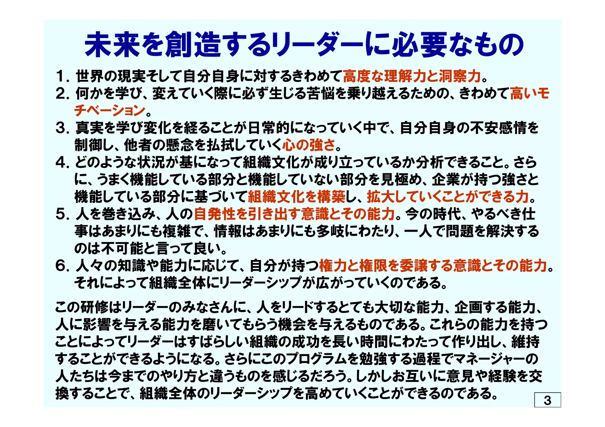 　  未来を創造するリーダーに必要なもの
１．世界の現実そして自分自身に対するきわめて高度な理解力と洞察力。
２．何かを学び、変えていく際に必ず生じる苦悩を乗り越えるための、きわめて高いモ
　　チベーション。
３．真実を学び変化を経ることが日常的になっていく中で、自分自身の不安感情を
　　制御し、他者の懸念を払拭していく心の強さ。
４．どのような状況が基になって組織文化が成り立っているか分析できること。さら
　　に、うまく機能している部分と機能していない部分を見極め、企業が持つ強さと
　　機能している部分に基づいて組織文化を構築し、拡大していくことができる力。
５．人を巻き込み、人の自発性を引き出す意識とその能力。今の時代、やるべき仕
　　事はあまりにも複雑で、情報はあまりにも多岐にわたり、一人で問題を解決する
　　のは不可能と言って良い。
６．人々の知識や能力に応じて、自分が持つ権力と権限を委譲する意識とその能力。
　　それによって組織全体にリーダーシップが広がっていくのである。
この研修はリーダーのみなさんに、人をリードするとても大切な能力、企画する能力、
人に影響を与える能力を磨いてもらう機会を与えるものである。これらの能力を持つ
ことによってリーダーはすばらしい組織の成功を長い時間にわたって作り出し、維持
することができるようになる。さらにこのプログラムを勉強する過程でマネージャーの
人たちは今までのやり方と違うものを感じるだろう。しかしお互いに意見や経験を交
換することで、組織全体のリーダーシップを高めていくことができるのである。 ３
 
