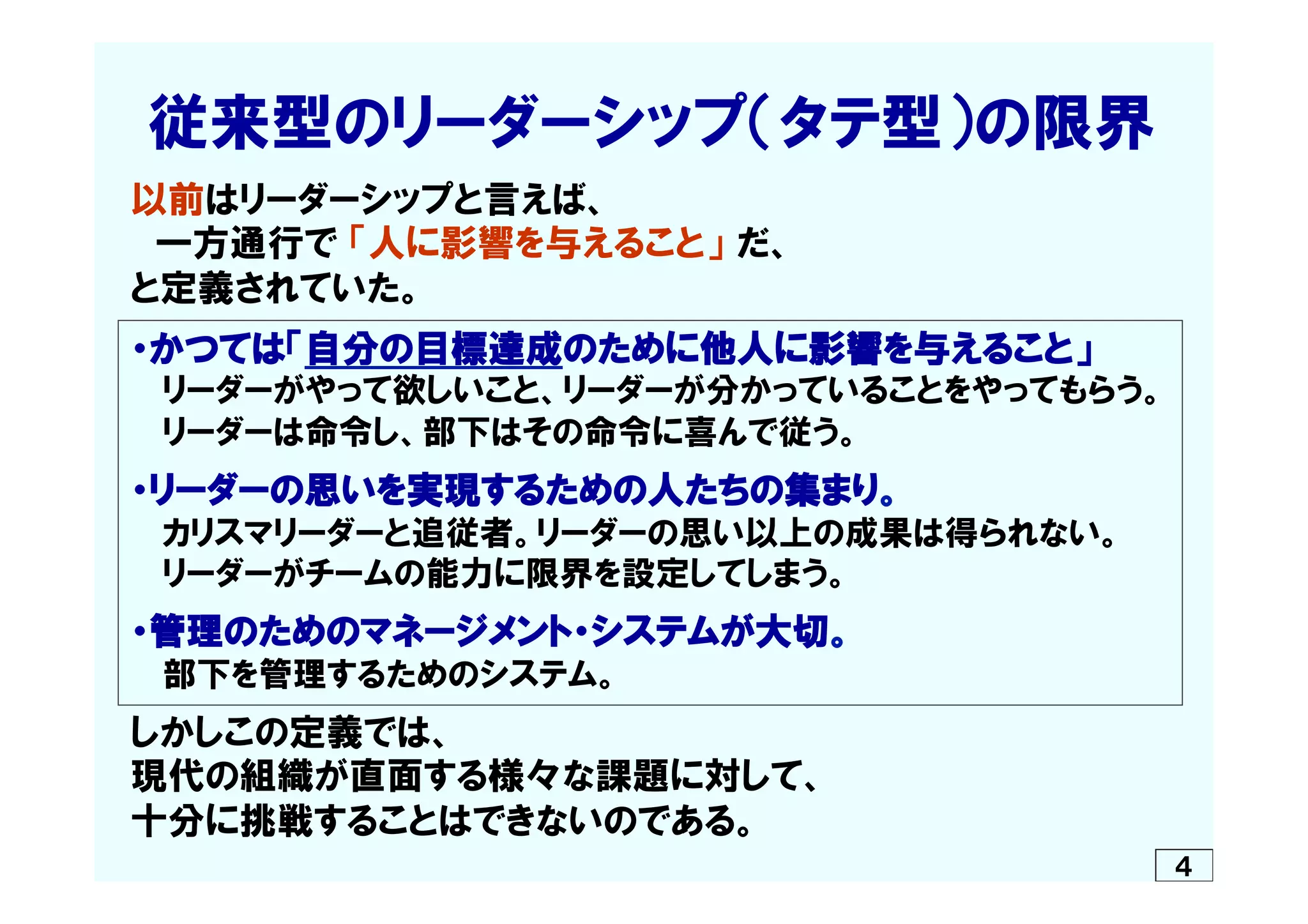 　従来型のリーダーシップ（タテ型）の限界
　以前はリーダーシップと言えば、
　　一方通行で  「人に影響を与えること」  だ、
　と定義されていた。
　・かつては「自分の目標達成のために他人に影響を与えること」
　　  リーダーがやって欲しいこと、リーダーが分かっていることをやってもらう。
　　  リーダーは命令し、部下はその命令に喜んで従う。
　・リーダーの思いを実現するための人たちの集まり。
　　  カリスマリーダーと追従者。リーダーの思い以上の成果は得られない。
　　  リーダーがチームの能力に限界を設定してしまう。
　・管理のためのマネージメント・システムが大切。
　　  部下を管理するためのシステム。
　しかしこの定義では、
　現代の組織が直面する様々な課題に対して、
　十分に挑戦することはできないのである。
４
 
