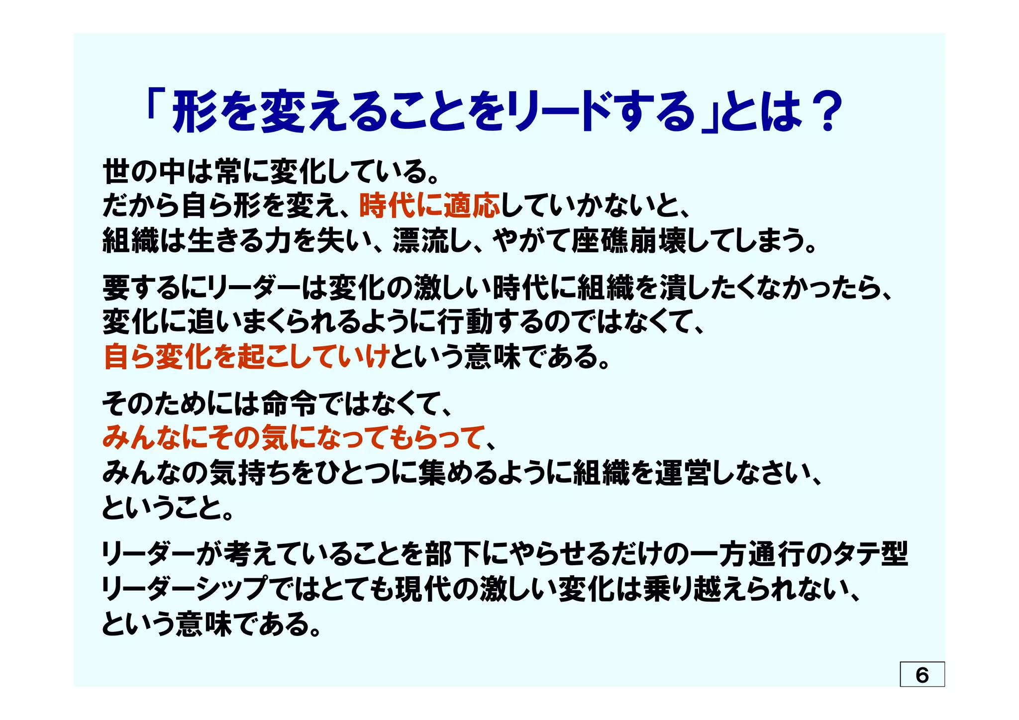 　　「形を変えることをリードする」とは？
　世の中は常に変化している。
　だから自ら形を変え、時代に適応していかないと、
　組織は生きる力を失い、漂流し、やがて座礁崩壊してしまう。
　
　要するにリーダーは変化の激しい時代に組織を潰したくなかったら、
　変化に追いまくられるように行動するのではなくて、
　自ら変化を起こしていけという意味である。
　そのためには命令ではなくて、
　みんなにその気になってもらって、
　みんなの気持ちをひとつに集めるように組織を運営しなさい、
　ということ。
　リーダーが考えていることを部下にやらせるだけの一方通行のタテ型
　リーダーシップではとても現代の激しい変化は乗り越えられない、
　という意味である。　　　　　　　　　　　　　　　
６
 