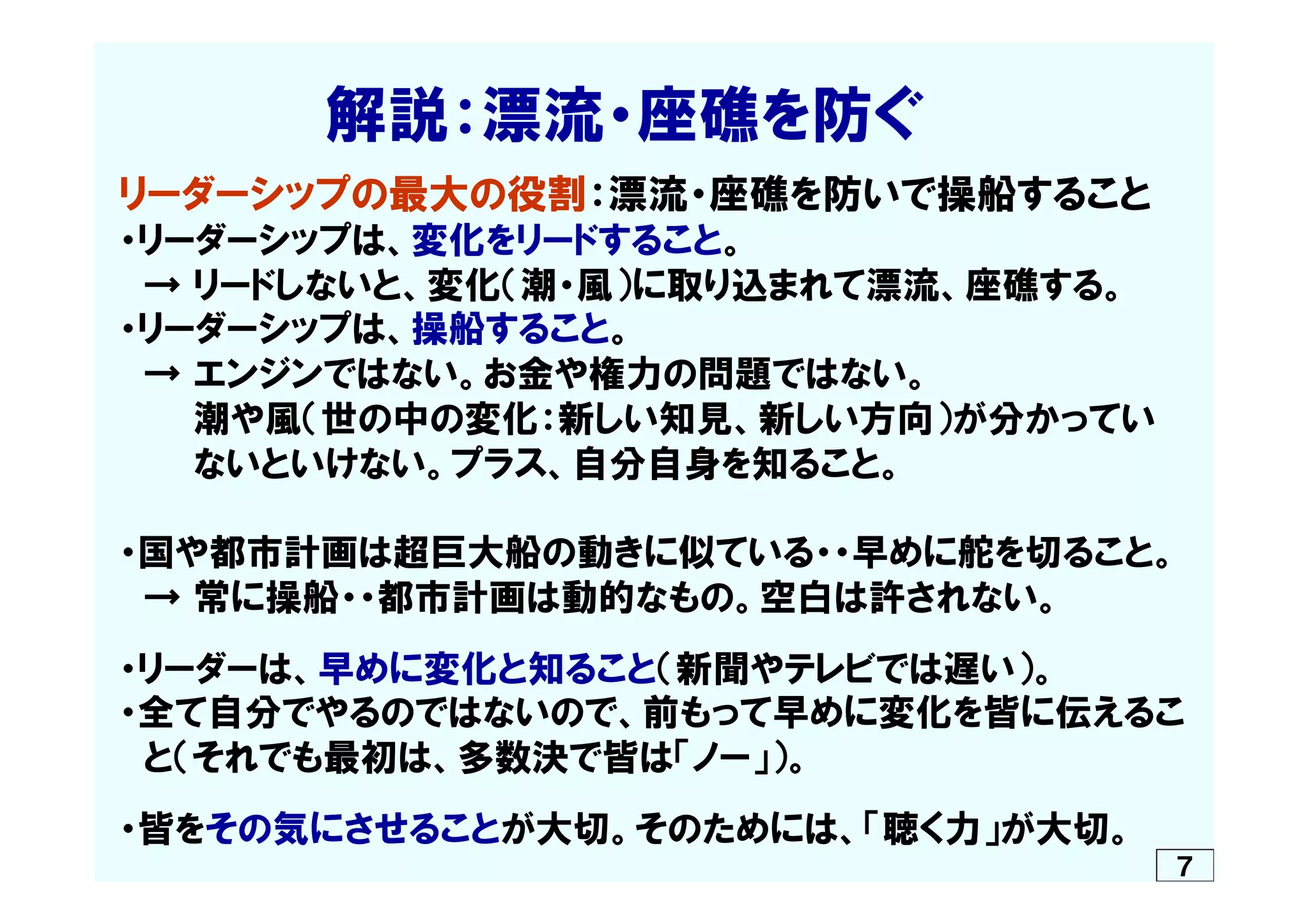 　　　　　解説：漂流・座礁を防ぐ
リーダーシップの最大の役割：漂流・座礁を防いで操船すること
・リーダーシップは、変化をリードすること。
　→  リードしないと、変化（潮・風）に取り込まれて漂流、座礁する。
・リーダーシップは、操船すること。
　→  エンジンではない。お金や権力の問題ではない。
　　　潮や風（世の中の変化：新しい知見、新しい方向）が分かってい
　　　ないといけない。プラス、自分自身を知ること。
・国や都市計画は超巨大船の動きに似ている・・早めに舵を切ること。
　→  常に操船・・都市計画は動的なもの。空白は許されない。
・リーダーは、早めに変化と知ること（新聞やテレビでは遅い）。
・全て自分でやるのではないので、前もって早めに変化を皆に伝えるこ
　と（それでも最初は、多数決で皆は「ノー」）。
・皆をその気にさせることが大切。そのためには、「聴く力」が大切。
７
 