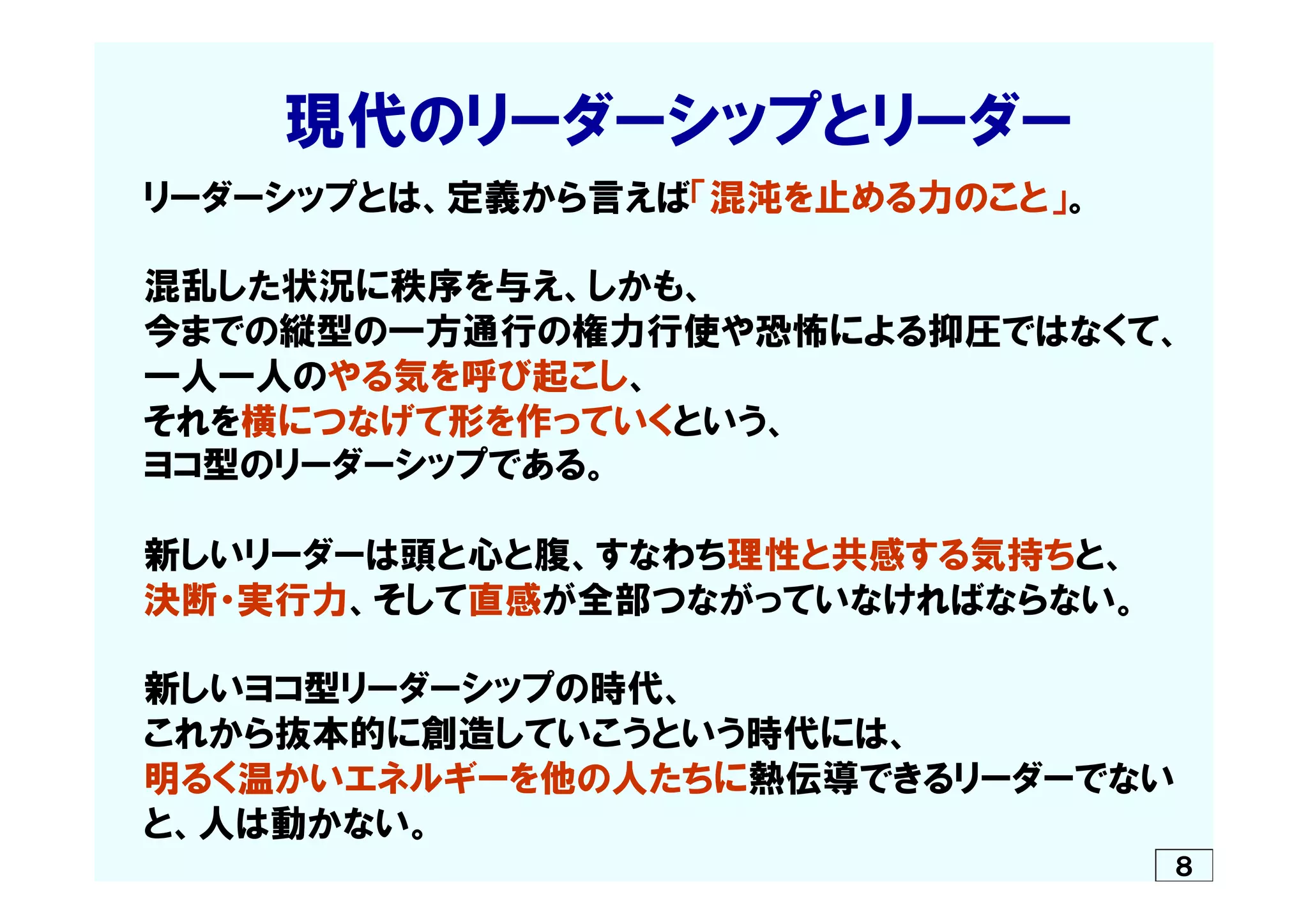 　　　　現代のリーダーシップとリーダー
　リーダーシップとは、定義から言えば「混沌を止める力のこと」。
　混乱した状況に秩序を与え、しかも、
　今までの縦型の一方通行の権力行使や恐怖による抑圧ではなくて、
　一人一人のやる気を呼び起こし、
　それを横につなげて形を作っていくという、
　ヨコ型のリーダーシップである。
　新しいリーダーは頭と心と腹、すなわち理性と共感する気持ちと、
　決断・実行力、そして直感が全部つながっていなければならない。
　新しいヨコ型リーダーシップの時代、
　これから抜本的に創造していこうという時代には、
　明るく温かいエネルギーを他の人たちに熱伝導できるリーダーでない
　と、人は動かない。　
８
 
