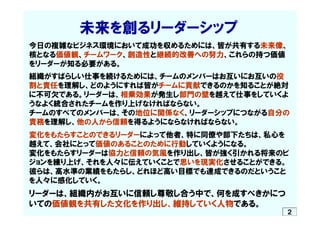 　　　　　未来を創るリーダーシップ
今日の複雑なビジネス環境において成功を収めるためには、皆が共有する未来像、
核となる価値観、チームワーク、創造性と継続的改善への努力、これらの持つ価値
をリーダーが知る必要がある。
組織がすばらしい仕事を続け...