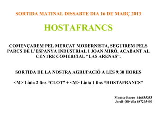 SORTIDA MATINAL DISSABTE DIA 16 DE MARÇ 2013


               HOSTAFRANCS
 COMENÇAREM PEL MERCAT MODERNISTA, SEGUIREM PELS
PARCS DE L’ESPANYA INDUSTRIAL I JOAN MIRÓ, ACABANT AL
           CENTRE COMERCIAL “LAS ARENAS”.


   SORTIDA DE LA NOSTRA AGRUPACIÓ A LES 9:30 HORES

  <M> Línia 2 fins “CLOT” + <M> Línia 1 fins “HOSTAFRANCS”


                                             Montse Enero 616855353
                                             Jordi Olivella 687295400
 