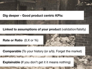 Dig deeper - Good product centric KPIs:



Linked to assumptions of your product (validation/falsify)


Rate or Ratio (0.X...