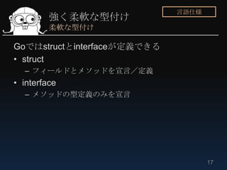 言語仕様
         強く柔軟な型付け
         柔軟な型付け

Goではstructとinterfaceが定義できる
• struct
  – フィールドとメソッドを宣言／定義
• interface
  – メソッドの型定義のみを宣言




                                    17
 