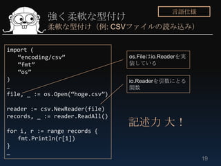 言語仕様
            強く柔軟な型付け
            柔軟な型付け（例: CSVファイルの読み込み）


import (
   “encoding/csv”                os.Fileはio.Readerを実
   “fmt”                         装している
   “os”
)                                io.Readerを引数にとる
…                                関数
file, _ := os.Open(“hoge.csv”)

reader := csv.NewReader(file)
records, _ := reader.ReadAll()
                                 記述力 大！
for i, r := range records {
   fmt.Println(r[1])
}
…
                                                       19
 