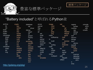 標準パッケージ
                    豊富な標準パッケージ

   “Battery included”と呼ばれるPython並
archive     crypto        database        errors         image             net                  regexp          unicode
   tar         aes           sql          expvar             color               http               syntax         utf16
   zip         cipher            driver   flag               draw                    cgi        runtime            utf8
bufio          des        debug           fmt                gif                     fcgi           cgo         unsafe
builtin        dsa           dwarf        go                 jpeg                    httptest       debug
bytes          ecdsa         elf              ast            png                     httputil       pprof
compress       elliptic      gosym            build      index                       pprof      sort
   bzip2       hmac          macho            doc            suffixarray         mail           strconv
   flate       md5           pe               parser     io                      rpc            strings
   gzip        rand       encoding            printer        ioutil                  jsonrpc    sync
   lzw         rc4           ascii85          scanner    log                     smtp               atomic
   zlib        rsa           asn1             token          syslog              textproto      syscall
container      sha1          base32       hash           math                    url            testing
   heap        sha256        base64           adler32        big           os                       iotest
   list        sha512        binary           crc32          cmplx             exec                 quick
   ring        subtle        csv              crc64          rand              signal           text
               tls           gob              fnv        mime                  user                 scanner
               x509          hex          html               multipart     path                     tabwriter
                   pkix      json             template                         filepath             template
                             pem                                           reflect                      pars
                             xml                                                                e
                                                                                                time
http://golang.org/pkg/
                                                                                                                  25
 