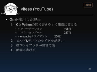 事例
     vitess (YouTube)

• Goを採用した理由
 1. CとPythonの間で書きやすく簡潔に書ける
   • ログローテーション                 105行
   • コネクションプール                 227行
   • memcacheクライアント     250行
 2. ビルド&テストのサイクルが早い
 3. 標準ライブラリが豊富で楽
 4. 簡潔に書ける




                                       31
 
