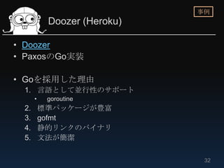 事例
           Doozer (Heroku)

• Doozer
• PaxosのGo実装

• Goを採用した理由
 1. 言語として並行性のサポート
      •    goroutine
 2.       標準パッケージが豊富
 3.       gofmt
 4.       静的リンクのバイナリ
 5.       文法が簡潔

                              32
 