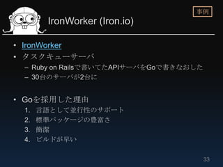 事例
       IronWorker (Iron.io)

• IronWorker
• タスクキューサーバ
 – Ruby on Railsで書いてたAPIサーバをGoで書きなおした
 – 30台のサーバが2台に


• Goを採用した理由
 1.   言語として並行性のサポート
 2.   標準パッケージの豊富さ
 3.   簡潔
 4.   ビルドが早い

                                        33
 